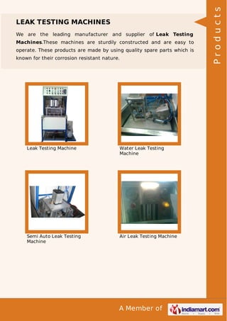A Member of
LEAK TESTING MACHINES
We are the leading manufacturer and supplier of Leak Testing
Machines.These machines are sturdily constructed and are easy to
operate. These products are made by using quality spare parts which is
known for their corrosion resistant nature.
Leak Testing Machine Water Leak Testing
Machine
Semi Auto Leak Testing
Machine
Air Leak Testing Machine
Products
 