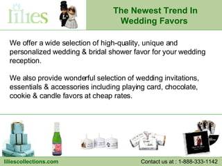 We offer a wide selection of high-quality, unique and personalized wedding & bridal shower favor for your wedding reception.  We also provide wonderful selection of wedding invitations, essentials & accessories including playing card, chocolate, cookie & candle favors at cheap rates. The Newest Trend In Wedding Favors   liliescollections.com Contact us at : 1-888-333-1142  