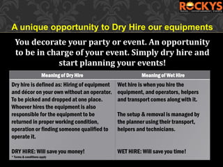 Meaning of Dry Hire Meaning of Wet Hire
Dry hire is defined as: Hiring of equipment
and décor on your own without an operator.
To be picked and dropped at one place.
Whoever hires the equipment is also
responsible for the equipment to be
returned in proper working condition,
operation or finding someone qualified to
operate it.
DRY HIRE: Will save you money!
* Terms & conditions apply
Wet hire is when you hire the
equipment, and operators, helpers
and transport comes along with it.
The setup & removal is managed by
the planner using their transport,
helpers and technicians.
WET HIRE: Will save you time!
A unique opportunity to Dry Hire our equipments
You decorate your party or event. An opportunity
to be in charge of your event. Simply dry hire and
start planning your events!
 