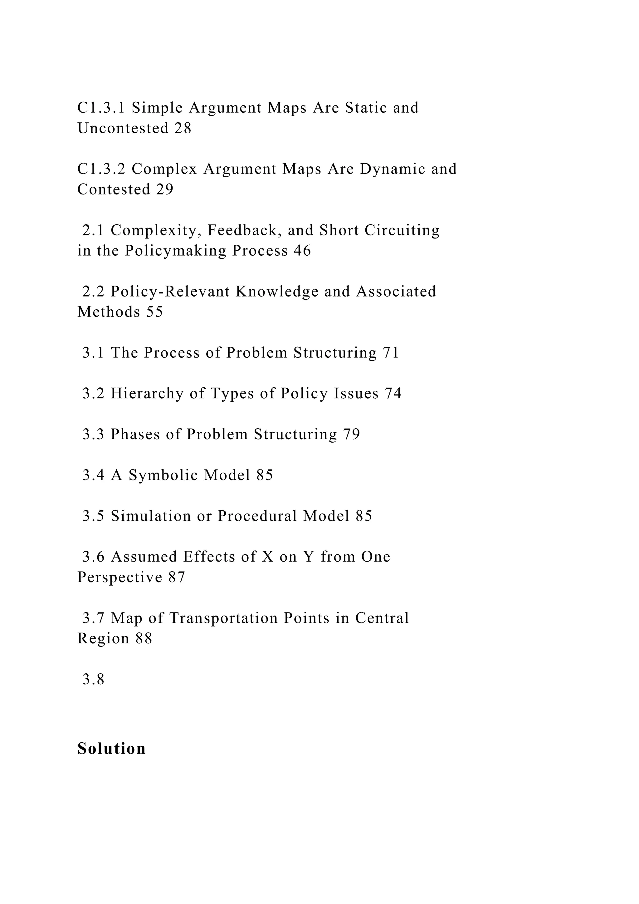 C1.3.1 Simple Argument Maps Are Static and
Uncontested 28
C1.3.2 Complex Argument Maps Are Dynamic and
Contested 29
2.1 Complexity, Feedback, and Short Circuiting
in the Policymaking Process 46
2.2 Policy-Relevant Knowledge and Associated
Methods 55
3.1 The Process of Problem Structuring 71
3.2 Hierarchy of Types of Policy Issues 74
3.3 Phases of Problem Structuring 79
3.4 A Symbolic Model 85
3.5 Simulation or Procedural Model 85
3.6 Assumed Effects of X on Y from One
Perspective 87
3.7 Map of Transportation Points in Central
Region 88
3.8
Solution
 