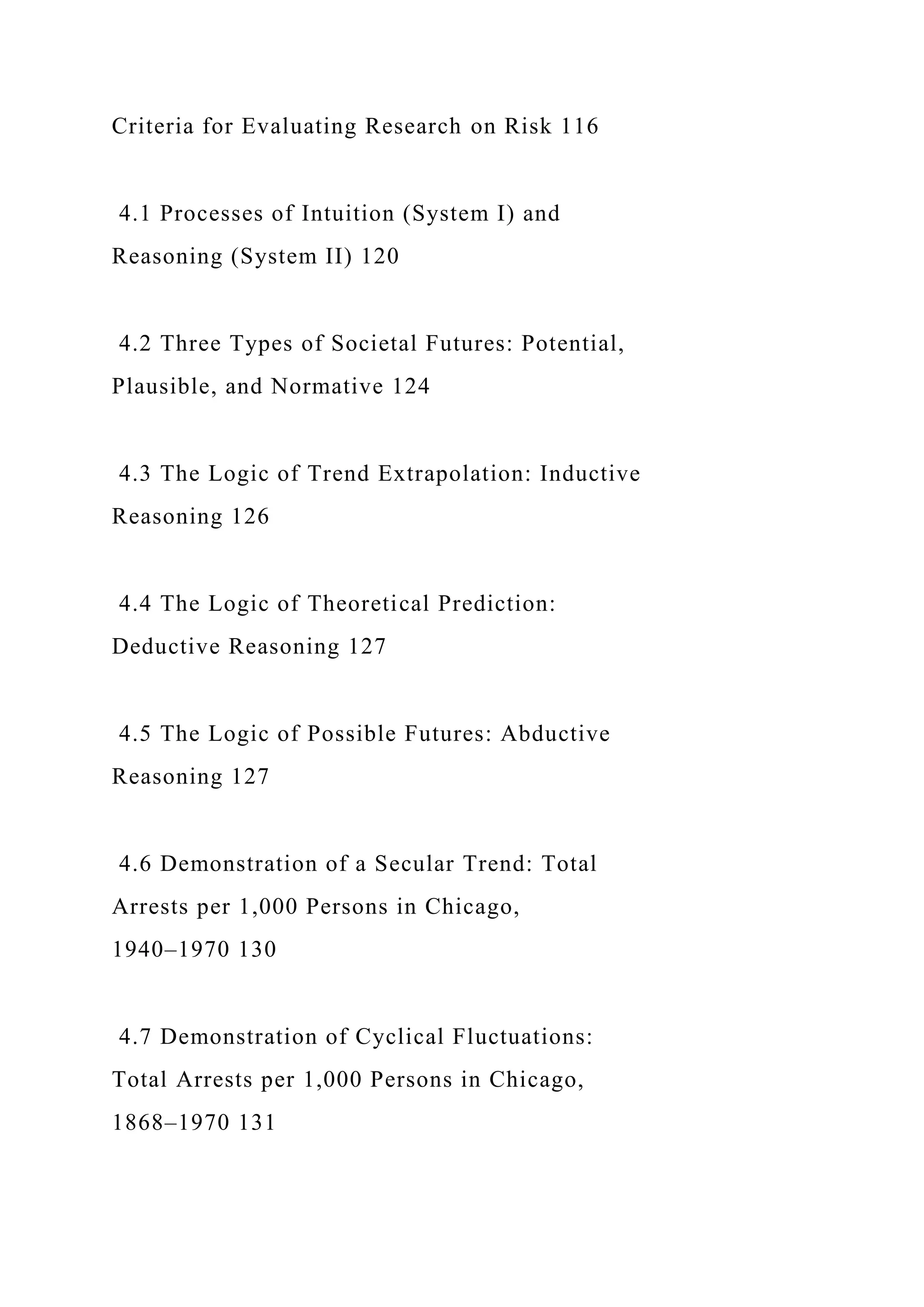Criteria for Evaluating Research on Risk 116
4.1 Processes of Intuition (System I) and
Reasoning (System II) 120
4.2 Three Types of Societal Futures: Potential,
Plausible, and Normative 124
4.3 The Logic of Trend Extrapolation: Inductive
Reasoning 126
4.4 The Logic of Theoretical Prediction:
Deductive Reasoning 127
4.5 The Logic of Possible Futures: Abductive
Reasoning 127
4.6 Demonstration of a Secular Trend: Total
Arrests per 1,000 Persons in Chicago,
1940–1970 130
4.7 Demonstration of Cyclical Fluctuations:
Total Arrests per 1,000 Persons in Chicago,
1868–1970 131
 