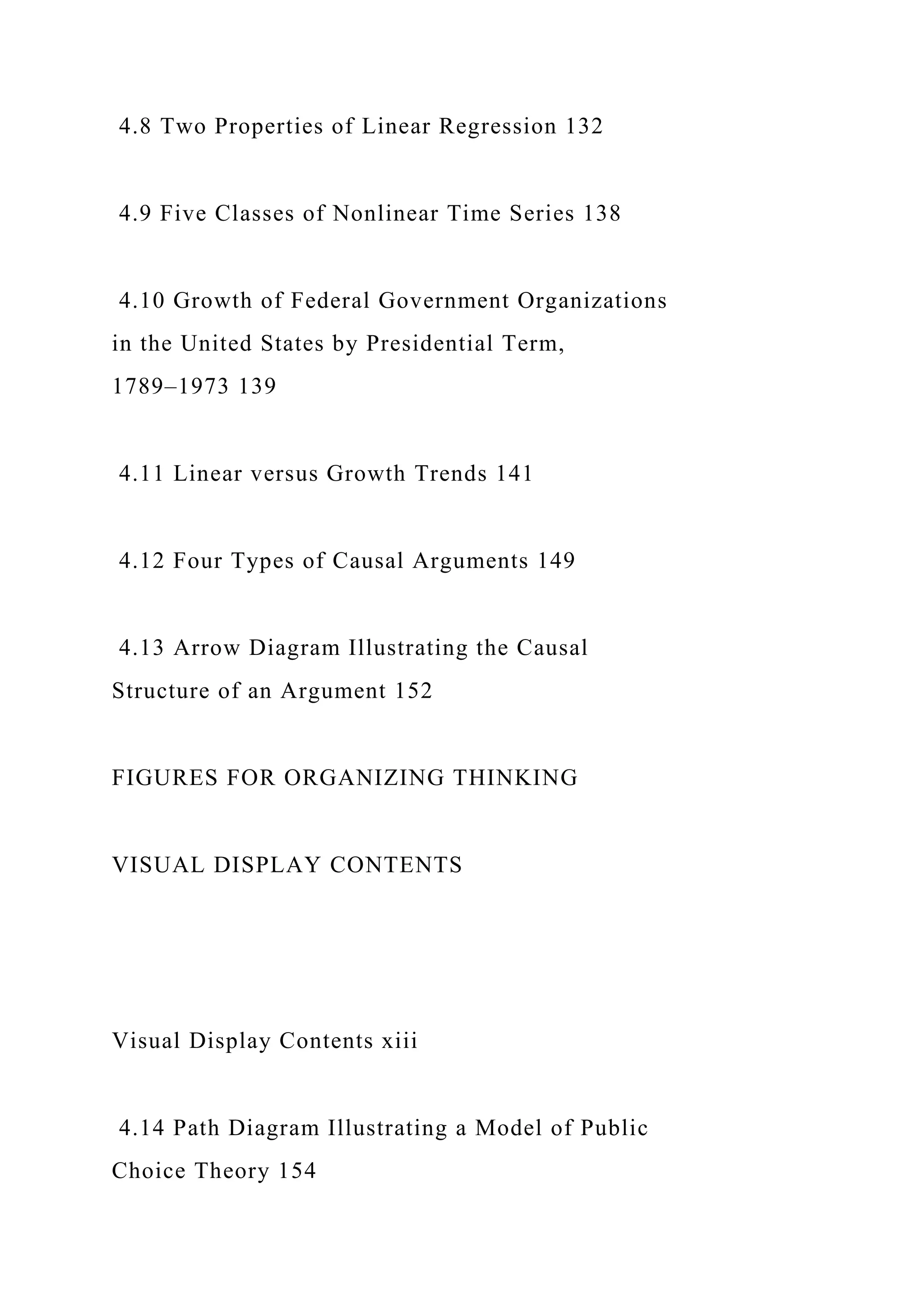 4.8 Two Properties of Linear Regression 132
4.9 Five Classes of Nonlinear Time Series 138
4.10 Growth of Federal Government Organizations
in the United States by Presidential Term,
1789–1973 139
4.11 Linear versus Growth Trends 141
4.12 Four Types of Causal Arguments 149
4.13 Arrow Diagram Illustrating the Causal
Structure of an Argument 152
FIGURES FOR ORGANIZING THINKING
VISUAL DISPLAY CONTENTS
Visual Display Contents xiii
4.14 Path Diagram Illustrating a Model of Public
Choice Theory 154
 