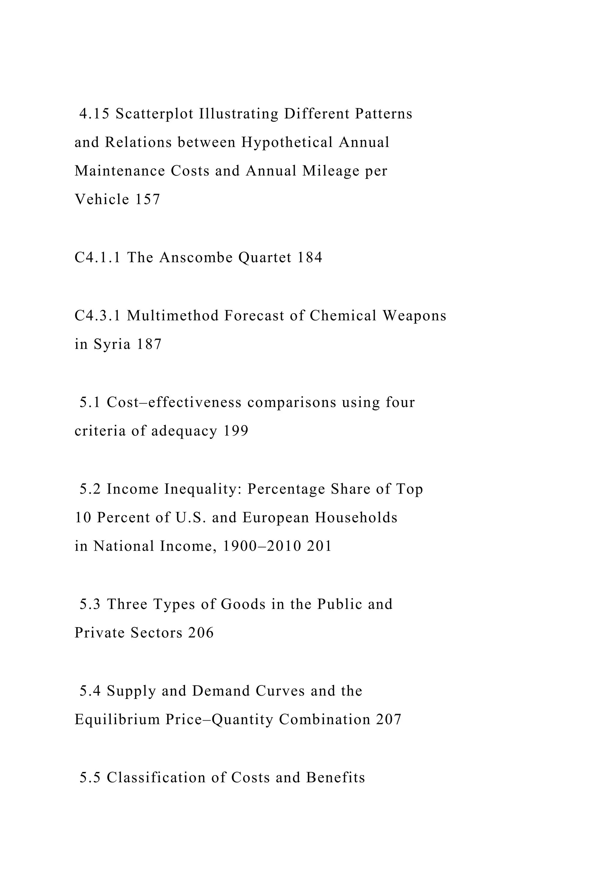 4.15 Scatterplot Illustrating Different Patterns
and Relations between Hypothetical Annual
Maintenance Costs and Annual Mileage per
Vehicle 157
C4.1.1 The Anscombe Quartet 184
C4.3.1 Multimethod Forecast of Chemical Weapons
in Syria 187
5.1 Cost–effectiveness comparisons using four
criteria of adequacy 199
5.2 Income Inequality: Percentage Share of Top
10 Percent of U.S. and European Households
in National Income, 1900–2010 201
5.3 Three Types of Goods in the Public and
Private Sectors 206
5.4 Supply and Demand Curves and the
Equilibrium Price–Quantity Combination 207
5.5 Classification of Costs and Benefits
 