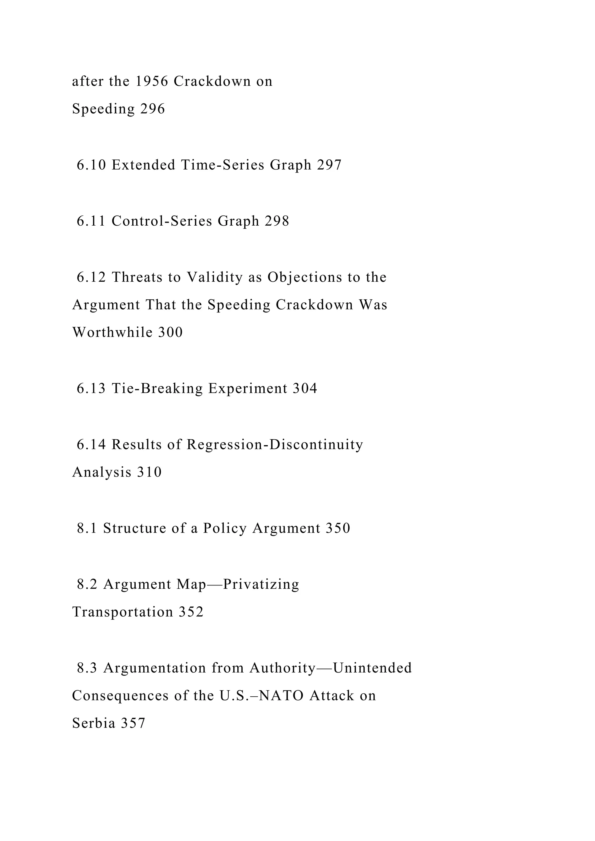 after the 1956 Crackdown on
Speeding 296
6.10 Extended Time-Series Graph 297
6.11 Control-Series Graph 298
6.12 Threats to Validity as Objections to the
Argument That the Speeding Crackdown Was
Worthwhile 300
6.13 Tie-Breaking Experiment 304
6.14 Results of Regression-Discontinuity
Analysis 310
8.1 Structure of a Policy Argument 350
8.2 Argument Map—Privatizing
Transportation 352
8.3 Argumentation from Authority—Unintended
Consequences of the U.S.–NATO Attack on
Serbia 357
 