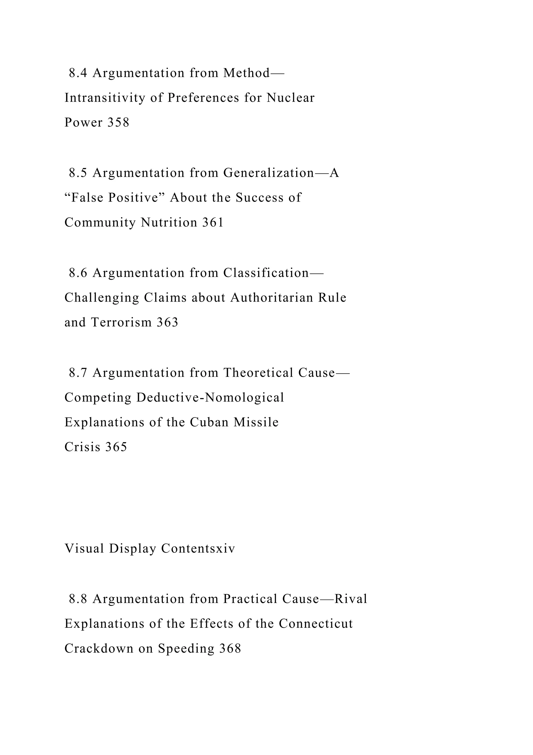 8.4 Argumentation from Method—
Intransitivity of Preferences for Nuclear
Power 358
8.5 Argumentation from Generalization—A
“False Positive” About the Success of
Community Nutrition 361
8.6 Argumentation from Classification—
Challenging Claims about Authoritarian Rule
and Terrorism 363
8.7 Argumentation from Theoretical Cause—
Competing Deductive-Nomological
Explanations of the Cuban Missile
Crisis 365
Visual Display Contentsxiv
8.8 Argumentation from Practical Cause—Rival
Explanations of the Effects of the Connecticut
Crackdown on Speeding 368
 