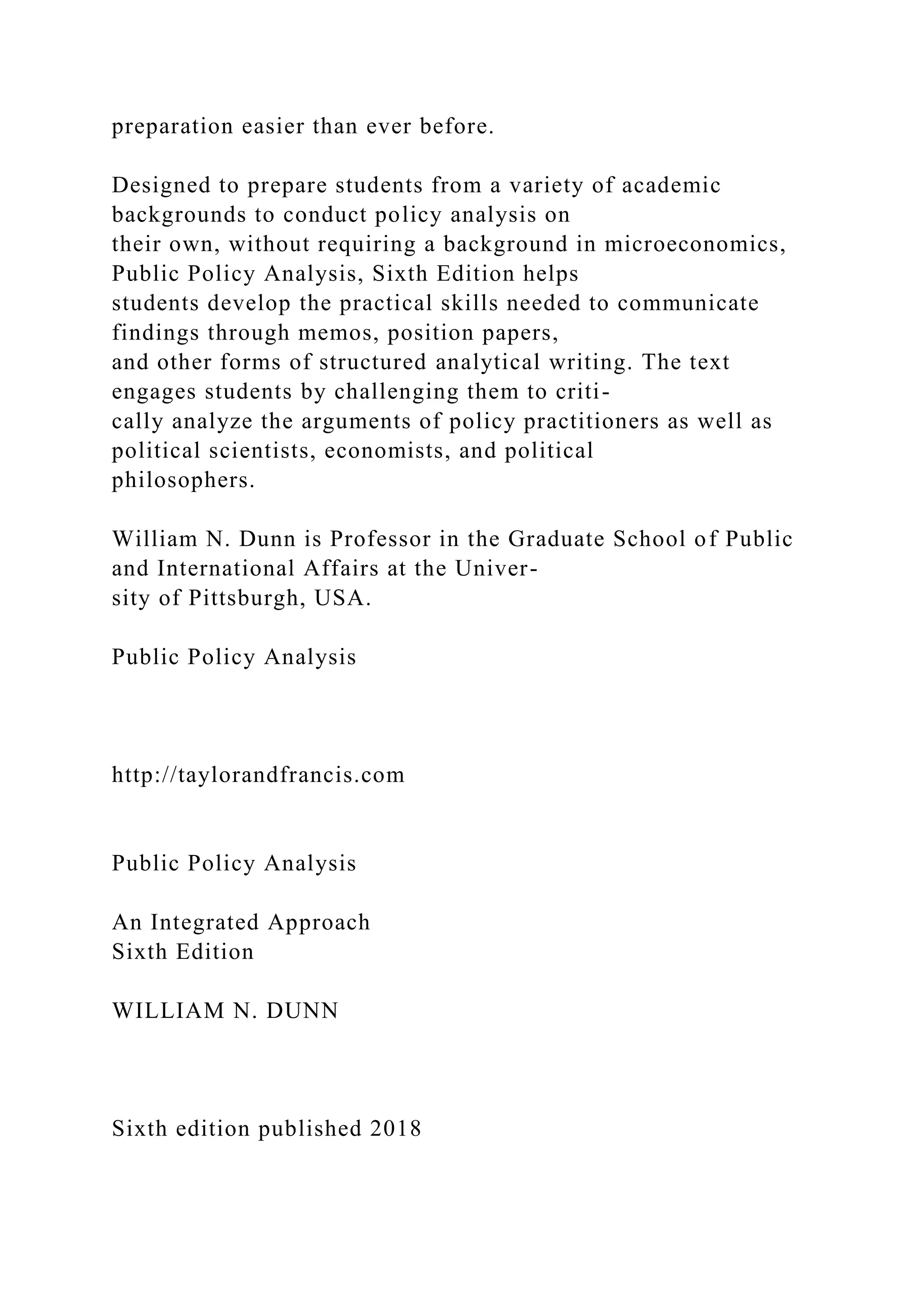 preparation easier than ever before.
Designed to prepare students from a variety of academic
backgrounds to conduct policy analysis on
their own, without requiring a background in microeconomics,
Public Policy Analysis, Sixth Edition helps
students develop the practical skills needed to communicate
findings through memos, position papers,
and other forms of structured analytical writing. The text
engages students by challenging them to criti-
cally analyze the arguments of policy practitioners as well as
political scientists, economists, and political
philosophers.
William N. Dunn is Professor in the Graduate School of Public
and International Affairs at the Univer-
sity of Pittsburgh, USA.
Public Policy Analysis
http://taylorandfrancis.com
Public Policy Analysis
An Integrated Approach
Sixth Edition
WILLIAM N. DUNN
Sixth edition published 2018
 