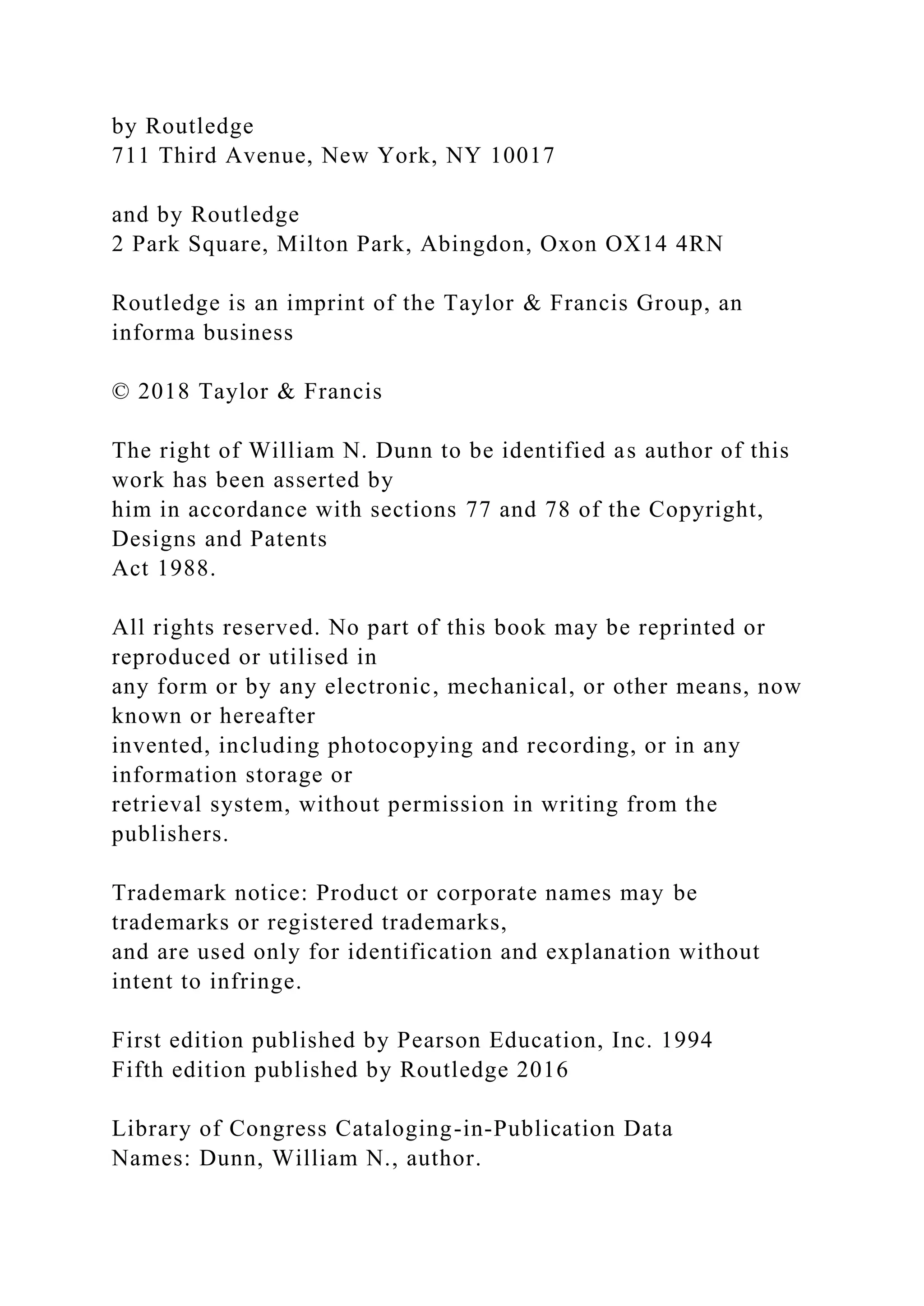 by Routledge
711 Third Avenue, New York, NY 10017
and by Routledge
2 Park Square, Milton Park, Abingdon, Oxon OX14 4RN
Routledge is an imprint of the Taylor & Francis Group, an
informa business
© 2018 Taylor & Francis
The right of William N. Dunn to be identified as author of this
work has been asserted by
him in accordance with sections 77 and 78 of the Copyright,
Designs and Patents
Act 1988.
All rights reserved. No part of this book may be reprinted or
reproduced or utilised in
any form or by any electronic, mechanical, or other means, now
known or hereafter
invented, including photocopying and recording, or in any
information storage or
retrieval system, without permission in writing from the
publishers.
Trademark notice: Product or corporate names may be
trademarks or registered trademarks,
and are used only for identification and explanation without
intent to infringe.
First edition published by Pearson Education, Inc. 1994
Fifth edition published by Routledge 2016
Library of Congress Cataloging-in-Publication Data
Names: Dunn, William N., author.
 