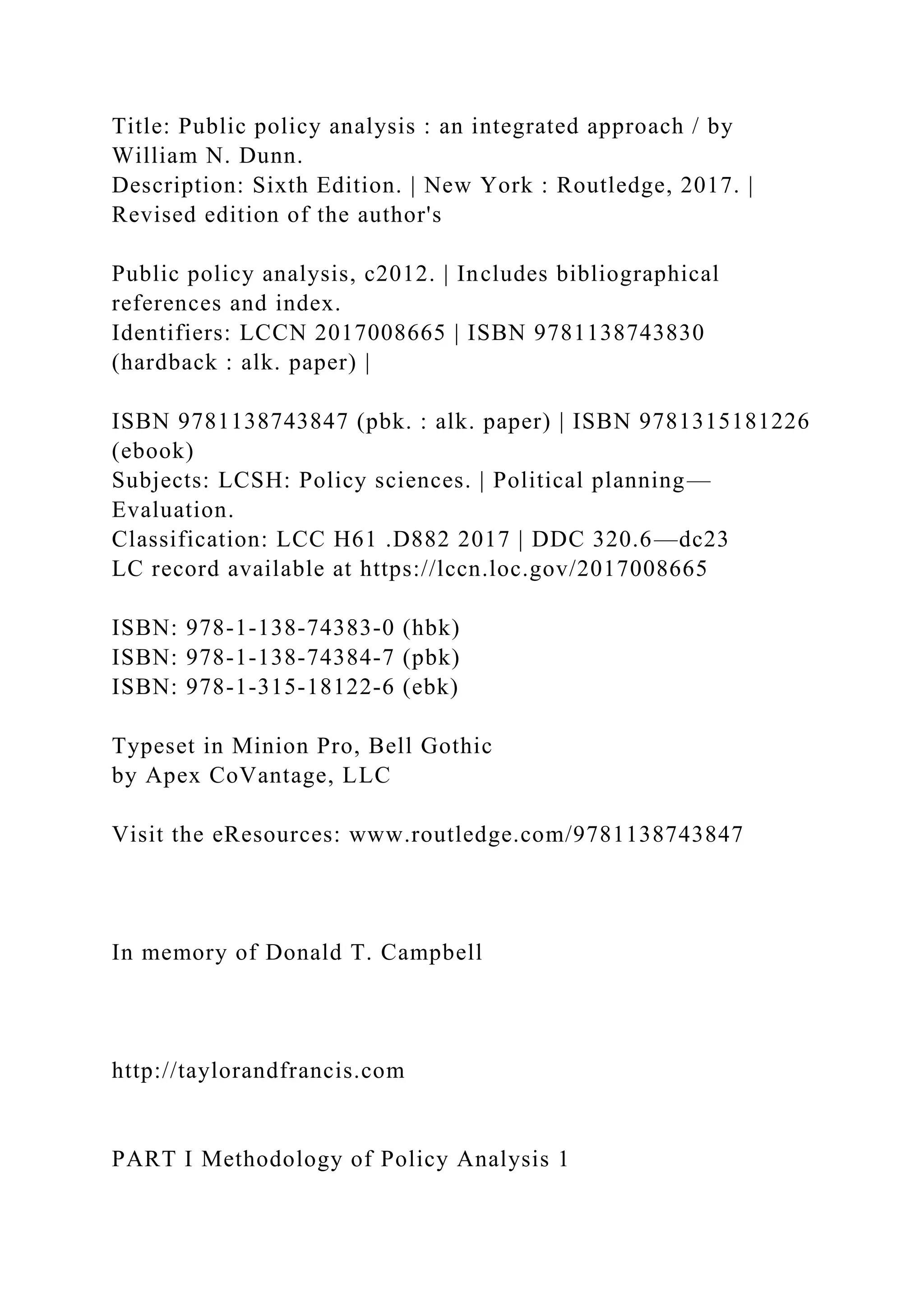 Title: Public policy analysis : an integrated approach / by
William N. Dunn.
Description: Sixth Edition. | New York : Routledge, 2017. |
Revised edition of the author's
Public policy analysis, c2012. | Includes bibliographical
references and index.
Identifiers: LCCN 2017008665 | ISBN 9781138743830
(hardback : alk. paper) |
ISBN 9781138743847 (pbk. : alk. paper) | ISBN 9781315181226
(ebook)
Subjects: LCSH: Policy sciences. | Political planning—
Evaluation.
Classification: LCC H61 .D882 2017 | DDC 320.6—dc23
LC record available at https://lccn.loc.gov/2017008665
ISBN: 978-1-138-74383-0 (hbk)
ISBN: 978-1-138-74384-7 (pbk)
ISBN: 978-1-315-18122-6 (ebk)
Typeset in Minion Pro, Bell Gothic
by Apex CoVantage, LLC
Visit the eResources: www.routledge.com/9781138743847
In memory of Donald T. Campbell
http://taylorandfrancis.com
PART I Methodology of Policy Analysis 1
 