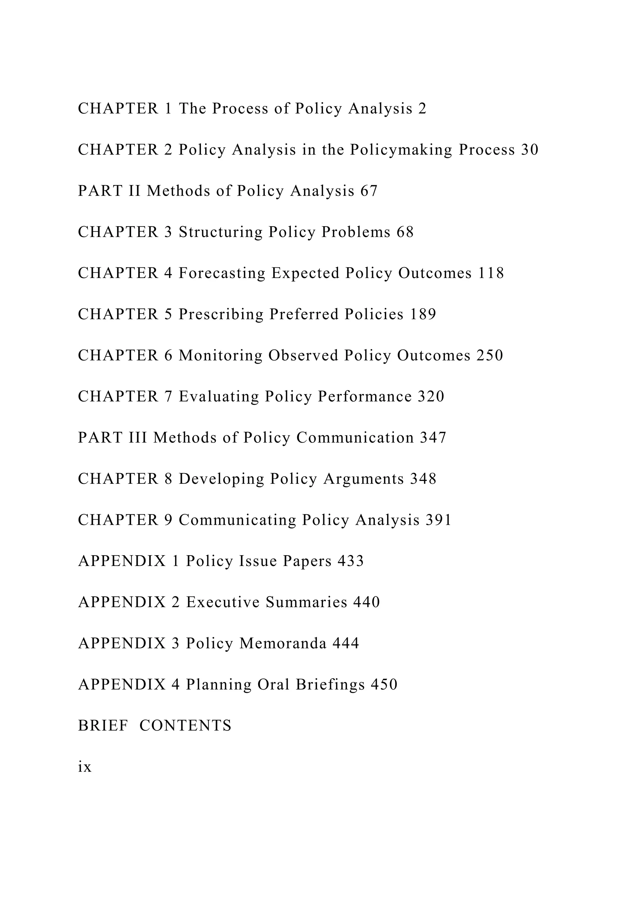 CHAPTER 1 The Process of Policy Analysis 2
CHAPTER 2 Policy Analysis in the Policymaking Process 30
PART II Methods of Policy Analysis 67
CHAPTER 3 Structuring Policy Problems 68
CHAPTER 4 Forecasting Expected Policy Outcomes 118
CHAPTER 5 Prescribing Preferred Policies 189
CHAPTER 6 Monitoring Observed Policy Outcomes 250
CHAPTER 7 Evaluating Policy Performance 320
PART III Methods of Policy Communication 347
CHAPTER 8 Developing Policy Arguments 348
CHAPTER 9 Communicating Policy Analysis 391
APPENDIX 1 Policy Issue Papers 433
APPENDIX 2 Executive Summaries 440
APPENDIX 3 Policy Memoranda 444
APPENDIX 4 Planning Oral Briefings 450
BRIEF CONTENTS
ix
 