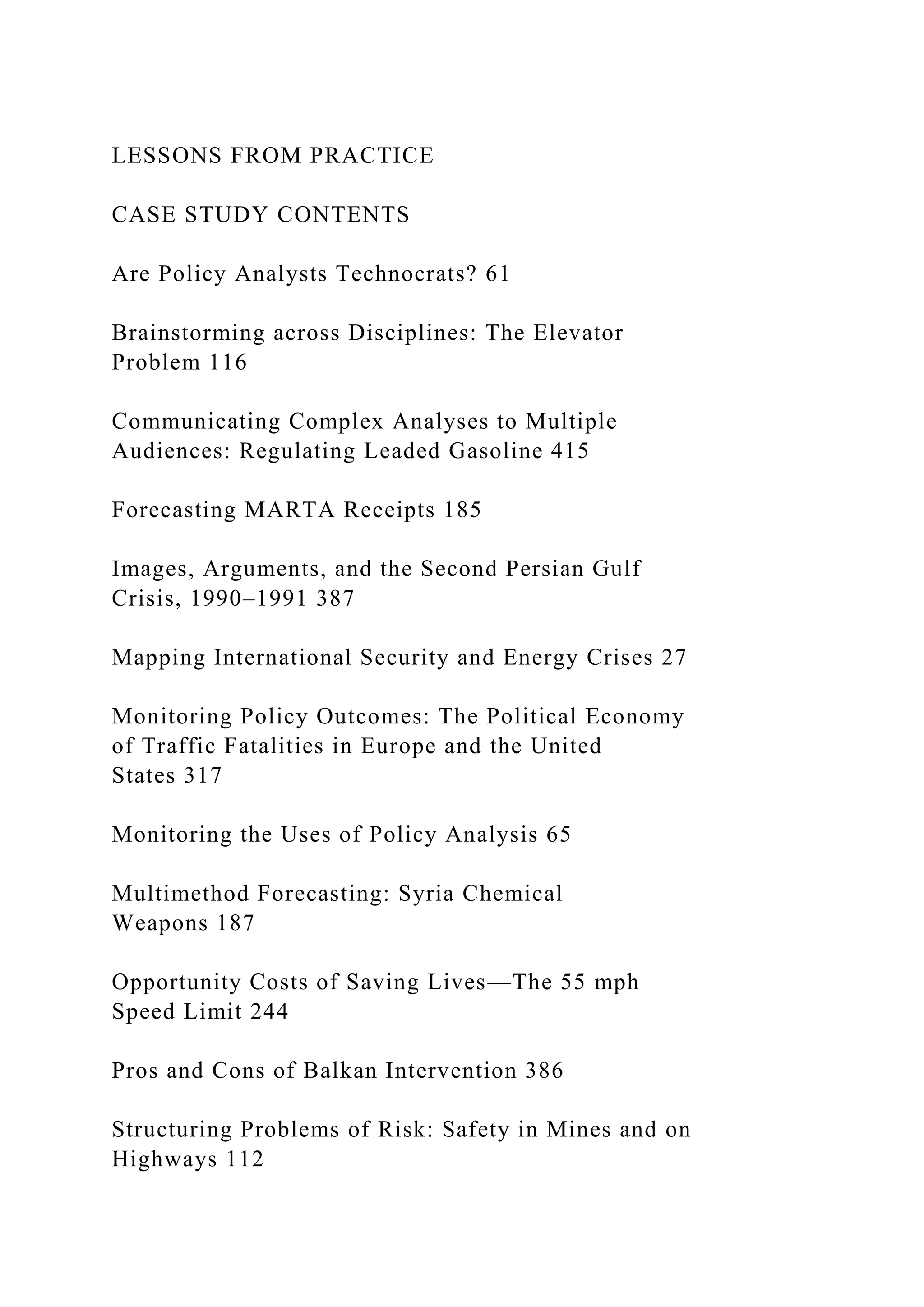 LESSONS FROM PRACTICE
CASE STUDY CONTENTS
Are Policy Analysts Technocrats? 61
Brainstorming across Disciplines: The Elevator
Problem 116
Communicating Complex Analyses to Multiple
Audiences: Regulating Leaded Gasoline 415
Forecasting MARTA Receipts 185
Images, Arguments, and the Second Persian Gulf
Crisis, 1990–1991 387
Mapping International Security and Energy Crises 27
Monitoring Policy Outcomes: The Political Economy
of Traffic Fatalities in Europe and the United
States 317
Monitoring the Uses of Policy Analysis 65
Multimethod Forecasting: Syria Chemical
Weapons 187
Opportunity Costs of Saving Lives—The 55 mph
Speed Limit 244
Pros and Cons of Balkan Intervention 386
Structuring Problems of Risk: Safety in Mines and on
Highways 112
 