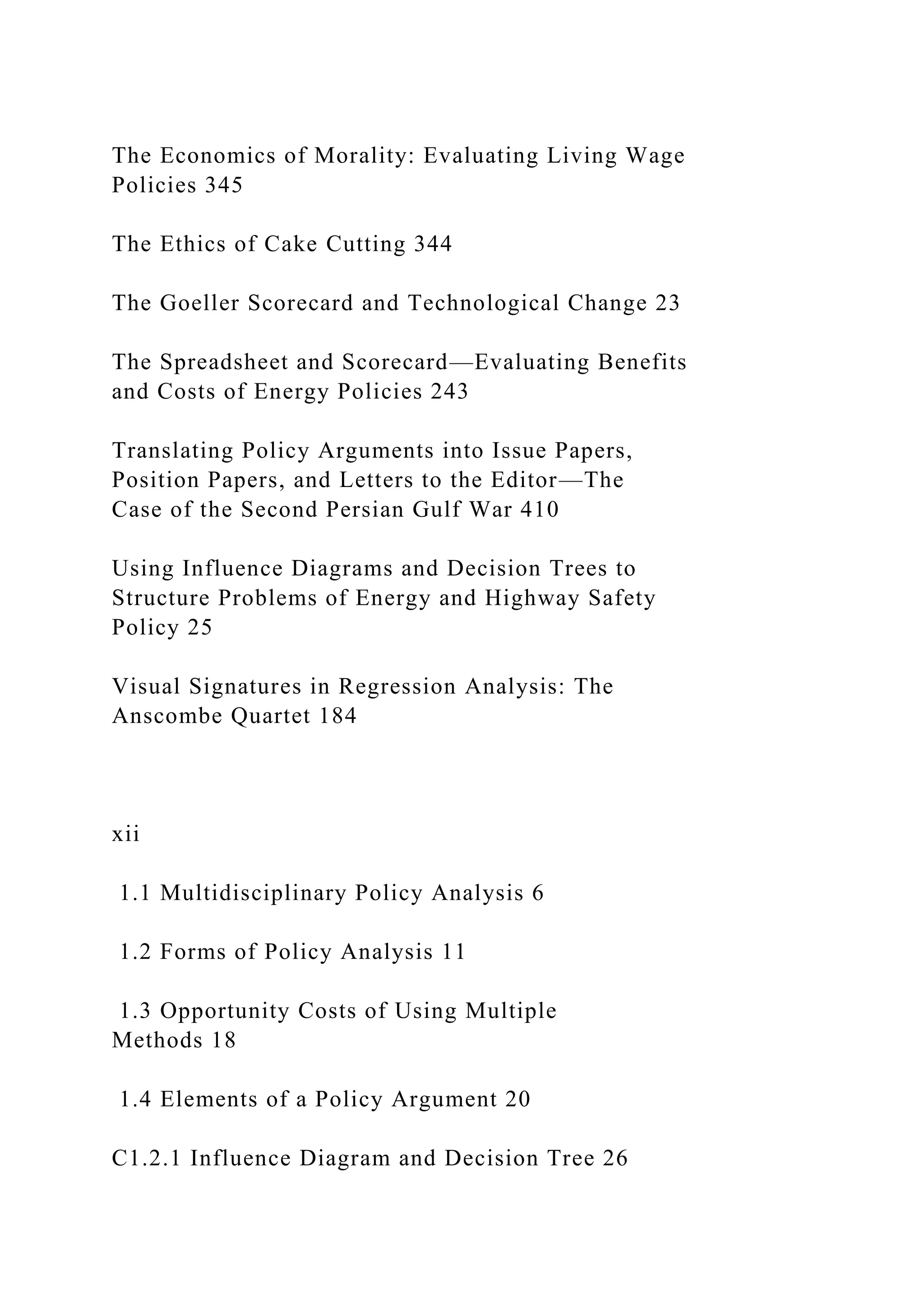 The Economics of Morality: Evaluating Living Wage
Policies 345
The Ethics of Cake Cutting 344
The Goeller Scorecard and Technological Change 23
The Spreadsheet and Scorecard—Evaluating Benefits
and Costs of Energy Policies 243
Translating Policy Arguments into Issue Papers,
Position Papers, and Letters to the Editor—The
Case of the Second Persian Gulf War 410
Using Influence Diagrams and Decision Trees to
Structure Problems of Energy and Highway Safety
Policy 25
Visual Signatures in Regression Analysis: The
Anscombe Quartet 184
xii
1.1 Multidisciplinary Policy Analysis 6
1.2 Forms of Policy Analysis 11
1.3 Opportunity Costs of Using Multiple
Methods 18
1.4 Elements of a Policy Argument 20
C1.2.1 Influence Diagram and Decision Tree 26
 