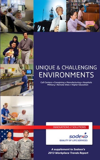 UNIQUE & CHALLENGING
ENVIRONMENTS
A supplement to Sodexo’s
2013 Workplace Trends Report
Call Centers • Caregiving • Manufacturing • Hospitals
Military • Remote Sites • Higher Education
INNOVATIONS 2 SOLUTIONS
 