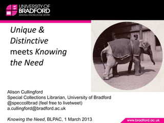 Unique &
 Distinctive
 meets Knowing
 the Need


Alison Cullingford
Special Collections Librarian, University of Bradford
@speccollbrad (feel free to livetweet)
a.cullingford@bradford.ac.uk

Knowing the Need, BLPAC, 1 March 2013
 