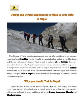 Unique and Diverse Experiences to relish in your treks
in Nepal.
Nepal is one of those inspiring destinations, that has a lot to offer to every traveler.
Home to about 21 million people, Nepal is a beautiful valley tucked in the Himalayas
and blessed with nature’s bounty. Nepal is rich in culture, art and heritage. There are
a number of reasons why Nepal is a year round tourist destination and trekking is one
of the primary reasons why visitors come to Nepal. Nepal attracts scores of trekkers
from around the world who desire to conquer summits and landscapes that are truly
unique to Nepal. Treks in Nepal are world renowned and are open to trekkers from far
corners of the globe.
Why you should Trek in Nepal
Nepal is home to nine of the world’s highest 14 peaks. The mighty Himalayas
cover three quarters of the landscape of Nepal. Nepal is a true blue trekkers’ paradise
with secrets unfolded in many trekking trails in the Everest, Annapurna, Manaslu and
Dhaulagiri peaks.
 