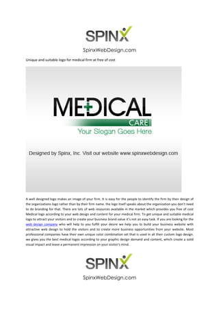 SpinxWebDesign.com
Unique and suitable logo for medical firm at free of cost




A well designed logo makes an image of your firm. It is easy for the people to identify the firm by their design of
the organizations logo rather than by their firm name. the logo itself speaks about the organization you don’t need
to do branding for that. There are lots of web resources available in the market which provides you free of cost
Medical logo according to your web design and content for your medical firm. To get unique and suitable medical
logo to attract your visitors and to create your business brand value it’s not an easy task. If you are looking for the
web design company who will help to you fulfill your desire we help you to build your business website with
attractive web design to hold the visitors and to create more business opportunities from your website. Most
professional companies have their own unique color combination set that is used in all their custom logo design.
we gives you the best medical logos according to your graphic design demand and content, which create a solid
visual impact and leave a permanent impression on your visitor's mind.




                                        SpinxWebDesign.com
 