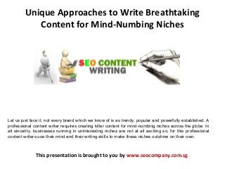 Unique Approaches to Write Breathtaking
Content for Mind-Numbing Niches
This presentation is brought to you by www.seocompany.com.sg
Let us just face it, not every brand which we know of is as trendy, popular and powerfully established. A
professional content writer requires creating killer content for mind-numbing niches across the globe. In
all sincerity, businesses running in uninteresting niches are not at all exciting so, for this professional
content writers use their mind and their writing skills to make these niches outshine on their own.
 