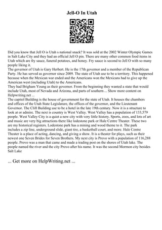 Jell-O In Utah
Did you know that Jell O is Utah s national snack? It was sold at the 2002 Winter Olympic Games
in Salt Lake City and they had an official Jell O pin. There are many other common food items in
Utah which are fry sauce, funeral potatoes, and honey. Fry sauce is second to Jell O with so many
people liking it.
The governor of Utah is Gary Herbert. He is the 17th governor and a member of the Republican
Party. He has served as governor since 2009. The state of Utah use to be a territory. This happened
because when the Mexican war ended and the Americans won the Mexicans had to give up the
American west (including Utah) to the Americans.
They had Brigham Young as their governor. From the beginning they wanted a state that would
include Utah, most of Nevada and Arizona, and parts of southern ... Show more content on
Helpwriting.net ...
The capitol Building is the house of government for the state of Utah. It houses the chambers
and offices of the Utah State Legislature, the offices of the governor, and the Lieutenant
Governor. The Clift Building use to be a hotel in the late 19th century. Now it is a structure to
look at or admire. The next is country is West Valley. West Valley has a population of 133,579
people. West Valley City is a quiet a new city with very little history. Sports, zoos, and lots of art
and music are very big attractions there like lodestone park or Hale Centre Theater. These two
are my historical registers. Lodestone park has a mining and wood theme to it. The park
includes a zip line, underground slide, giant tire, a basketball court, and more. Hale Centre
Theater is a place of acting, dancing, and giving a show. It is a theater for plays, such as their
newest one Seven Brides for Seven Brothers. My next city is Provo with a population of 116,288
people. Provo was a man that came and made a trading post on the shores of Utah lake. The
people named the river and the city Provo after his name. It was the second Mormon city besides
Salt Lake
... Get more on HelpWriting.net ...
 