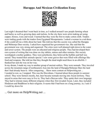 Harappa And Mexican Civilization Essay
Last night I dreamed that I went back in time, as I walked around I saw people farming wheat
and barley as well as growing dates and melons. In the city there were artist making art using
copper, bronze, ivory and wood. I learned that they were the first to make cotton cloth. Traders
were trading goods with the traders from Egyptand Mesopotamia. I asked a woman in a red dress
if she could tell me a little about her land. She told me that this society was called the Harappa
and Mohrenjo Daro society. I asked how organized her government was. She said that the
government was very strong and organized. The cities were well planned right down to the water
and sewer system. The people were an educated and religious people. They had developed their
own system of writing that was done on clay tablets, statues and other remains. Her society
worshipped a mother goddess. They were polytheists; they believed the buffalo and bull was
sacred. They treated their animals special. I saw some graves that were filled with offerings like
food and weapons. She told me that they thought the dead might need these in an afterlife. I
thanked her and she was on her way.
In my dream, I made my way to another group of ancient settlers. They were nomads. They traveled
across the mountain range of northeastern Asia into the land of Harappa/Mohenjo Daro the land
that I had already been to. After conquering ... Show more content on Helpwriting.net ...
I needed to rest, so, I stopped. This was the Dravidians. I learned about these people in summer
school. They were farmers mostly, but, later became nomads moving into Aryan territory. They
stayed in areas that were easy to live in. They had a Deccan ruler. They spoke their own language.
They had to tolerate many different religions when they first invaded Aryan. Later, they included
Hinduism and Buddhism in their religions. It seems that I had been on a long journey, so, I ask if
I could lay down for
... Get more on HelpWriting.net ...
 