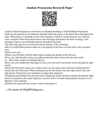 Anulom Pranayama Research Paper
Anulom Vilom Pranayama is also known as alternate breathing or Nadi Shodhana Pranayama.
Nadis are the channels or the pathways through which the energy or the prana flows throughout the
body. When there is a blockage in any of the channels, it leads to certain diseases. Eg: Varicose
veins. Anulom Vilom Pranayama removes the blockages and ensures the flow of energy. This
technique improves good bloodcirculation throughout the body.
The following steps are to be followed for the practice of the technique:
a)Sit in a comfortable position either on a mat placed on the floor or on the chair with your back
erect.
b)Close your eyes.
c)Place your left palm with the index finger touching the thumb on the left knee.
d)Use your right thumb to close your right nostril and exhale slowly from the left nostril.
e) ... Show more content on Helpwriting.net ...
f)Now use your middle and ring finger to close your left nostril and exhale slowly through the right
nostril.
g)With the left nostril closed, now inhale slowly in your right nostril, hold your breath and then
exhale from the left nostril. While exhaling from the left nostril, close the right nostril with your
right thumb. Ensure that your exhalation is longer than inhalation.
h)Exhaling and inhaling from the left nostril, holding the breath and then exhaling through the right
nostril is counted as one round. Beginners can start with 5 8 rounds and gradually increase it to 21.
Benefits of the technique
a)Purifies the entire nervous system, removes blockages if
... Get more on HelpWriting.net ...
 