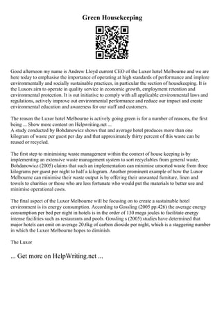 Green Housekeeping
Good afternoon my name is Andrew Lloyd current CEO of the Luxor hotel Melbourne and we are
here today to emphasise the importance of operating at high standards of performance and implore
environmentally and socially sustainable practices, in particular the section of housekeeping. It is
the Luxors aim to operate in quality service in economic growth, employment retention and
environmental protection. It is out initiative to comply with all applicable environmental laws and
regulations, actively improve out environmental performance and reduce our impact and create
environmental education and awareness for our staff and customers.
The reason the Luxor hotel Melbourne is actively going green is for a number of reasons, the first
being ... Show more content on Helpwriting.net ...
A study conducted by Bohdanowicz shows that and average hotel produces more than one
kilogram of waste per guest per day and that approximately thirty percent of this waste can be
reused or recycled.
The first step to minimising waste management within the context of house keeping is by
implementing an extensive waste management system to sort recyclables from general waste,
Bohdanowicz (2005) claims that such an implementation can minimise unsorted waste from three
kilograms per guest per night to half a kilogram. Another prominent example of how the Luxor
Melbourne can minimise their waste output is by offering their unwanted furniture, linen and
towels to charities or those who are less fortunate who would put the materials to better use and
minimise operational costs.
The final aspect of the Luxor Melbourne will be focusing on to create a sustainable hotel
environment is its energy consumption. According to Gossling (2005 pp.426) the average energy
consumption per bed per night in hotels is in the order of 130 mega joules to facilitate energy
intense facilities such as restaurants and pools. Gossling s (2005) studies have determined that
major hotels can emit on average 20.6kg of carbon dioxide per night, which is a staggering number
in which the Luxor Melbourne hopes to diminish.
The Luxor
... Get more on HelpWriting.net ...
 