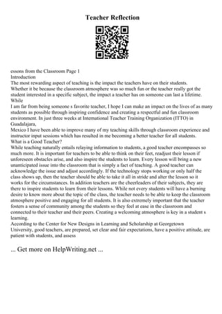 Teacher Reflection
essons from the Classroom Page 1
Introduction
The most rewarding aspect of teaching is the impact the teachers have on their students.
Whether it be because the classroom atmosphere was so much fun or the teacher really got the
student interested in a specific subject, the impact a teacher has on someone can last a lifetime.
While
I am far from being someone s favorite teacher, I hope I can make an impact on the lives of as many
students as possible through inspiring confidence and creating a respectful and fun classroom
environment. In just three weeks at International Teacher Training Organization (ITTO) in
Guadalajara,
Mexico I have been able to improve many of my teaching skills through classroom experience and
instructor input sessions which has resulted in me becoming a better teacher for all students.
What is a Good Teacher?
While teaching naturally entails relaying information to students, a good teacher encompasses so
much more. It is important for teachers to be able to think on their feet, readjust their lesson if
unforeseen obstacles arise, and also inspire the students to learn. Every lesson will bring a new
unanticipated issue into the classroom that is simply a fact of teaching. A good teacher can
acknowledge the issue and adjust accordingly. If the technology stops working or only half the
class shows up, then the teacher should be able to take it all in stride and alter the lesson so it
works for the circumstances. In addition teachers are the cheerleaders of their subjects, they are
there to inspire students to learn from their lessons. While not every students will have a burning
desire to know more about the topic of the class, the teacher needs to be able to keep the classroom
atmosphere positive and engaging for all students. It is also extremely important that the teacher
fosters a sense of community among the students so they feel at ease in the classroom and
connected to their teacher and their peers. Creating a welcoming atmosphere is key in a student s
learning.
According to the Center for New Designs in Learning and Scholarship at Georgetown
University, good teachers, are prepared, set clear and fair expectations, have a positive attitude, are
patient with students, and assess
... Get more on HelpWriting.net ...
 