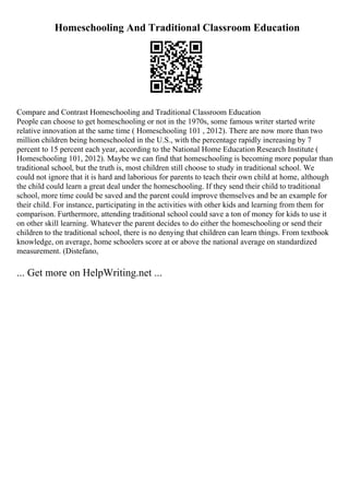 Homeschooling And Traditional Classroom Education
Compare and Contrast Homeschooling and Traditional Classroom Education
People can choose to get homeschooling or not in the 1970s, some famous writer started write
relative innovation at the same time ( Homeschooling 101 , 2012). There are now more than two
million children being homeschooled in the U.S., with the percentage rapidly increasing by 7
percent to 15 percent each year, according to the National Home Education Research Institute (
Homeschooling 101, 2012). Maybe we can find that homeschooling is becoming more popular than
traditional school, but the truth is, most children still choose to study in traditional school. We
could not ignore that it is hard and laborious for parents to teach their own child at home, although
the child could learn a great deal under the homeschooling. If they send their child to traditional
school, more time could be saved and the parent could improve themselves and be an example for
their child. For instance, participating in the activities with other kids and learning from them for
comparison. Furthermore, attending traditional school could save a ton of money for kids to use it
on other skill learning. Whatever the parent decides to do either the homeschooling or send their
children to the traditional school, there is no denying that children can learn things. From textbook
knowledge, on average, home schoolers score at or above the national average on standardized
measurement. (Distefano,
... Get more on HelpWriting.net ...
 