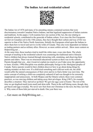 The Indian Act and residential school
The Indian Act of 1876 and many of its amending statutes contained sections that were
discriminatory towards Canadian Native Indians, and that legalized suppression of Indian customs
and traditions. In this paper, I will examine how one section of the Act, the one relating to
residential schools, contributed to the genocide of Indian culture. Ever since the first Europeans
set foot on Canadian soil in the 15th century, they have thought their culture and way of life was
superior to that of the Native North Americans. Initially the Europeans relied upon the Indians to
show them how to travel and survive in the wilds of Canada. They also were dependent on Indians
as trading partners and as military allies. However, as more settlers arrived... Show more content on
Helpwriting.net ...
At the same time, those teachers tried to instill the white man s ways into them. The whole
concept of teaching in the residential schools was countering the traditional native lifestyle.
Native children had always learned through interacting with, emulating, and observing their
parents and elders. There was no structured educational system as there was in the schools.
Parents thought that you ...don t [want to] explain too much or you ll take away the opportunity
to learn. (Goulet, 1998) Discipline was another philosophy foreign to the Aboriginal peoples of
Canada. Native parents would let their children discover how to go about doing things by
making mistakes on their own. If a child tried something and it did not work out, the child
would suffer the natural consequences of their error and try to find a better way next time. The
entire concept of striking a child was completely unheard of and was thought to be extremely
inappropriate and unnecessary. At both Mopass and the Ontario school, these were common
practices, as was starving children and taking away their privileges. King (1967), for example
describes a situation: They starved us up there! We got one egg a year at Easter. The rest of the
time we got dogfood mush [corn meal] and skim milk. Them in the staff dining room, though, they
got bacon and eggs everyday. We never saw fruit from one Christmas to the next, but they sure had
it. Why some of those kids just starved to death. One year there was
... Get more on HelpWriting.net ...
 