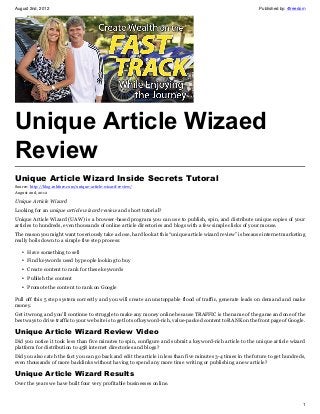 August 2nd, 2012 Published by: 4freedom
1
Unique Article Wizaed
Review
Unique Article Wizard Inside Secrets Tutoral
Source: http://blog.robfore.com/unique-article-wizard-review/
August 2nd, 2012
Unique Article Wizard
Looking for an unique article wizard review and short tutorial?
Unique Article Wizard (UAW) is a browser-based program you can use to publish, spin, and distribute unique copies of your
articles to hundreds, even thousands of online article directories and blogs with a few simple clicks of your mouse.
The reason you might want to seriously take a close, hard look at this “unique article wizard review” is because internet marketing
really boils down to a simple five step process:
• Have something to sell
• Find keywords used by people looking to buy
• Create content to rank for these keywords
• Publish the content
• Promote the content to rank on Google
Pull off this 5 step system correctly and you will create an unstoppable flood of traffic, generate leads on demand and make
money.
Get it wrong and you’ll continue to struggle to make any money online because TRAFFIC is the name of the game and one of the
best ways to drive traffic to your web site is to get lots of keyword-rich, value-packed content to RANK on the front page of Google.
Unique Article Wizard Review Video
Did you notice it took less than five minutes to spin, configure and submit a keyword-rich article to the unique article wizard
platform for distribution to 458 internet directories and blogs?
Did you also catch the fact you can go back and edit the article in less than five minutes 3-4 times in the future to get hundreds,
even thousands of more backlinks without having to spend any more time writing or publishing a new article?
Unique Article Wizard Results
Over the years we have built four very profitable businesses online.
 