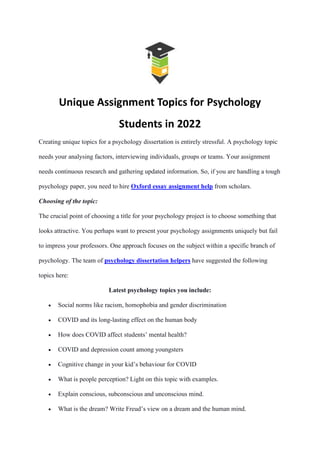 Unique Assignment Topics for Psychology
Students in 2022
Creating unique topics for a psychology dissertation is entirely stressful. A psychology topic
needs your analysing factors, interviewing individuals, groups or teams. Your assignment
needs continuous research and gathering updated information. So, if you are handling a tough
psychology paper, you need to hire Oxford essay assignment help from scholars.
Choosing of the topic:
The crucial point of choosing a title for your psychology project is to choose something that
looks attractive. You perhaps want to present your psychology assignments uniquely but fail
to impress your professors. One approach focuses on the subject within a specific branch of
psychology. The team of psychology dissertation helpers have suggested the following
topics here:
Latest psychology topics you include:
 Social norms like racism, homophobia and gender discrimination
 COVID and its long-lasting effect on the human body
 How does COVID affect students’ mental health?
 COVID and depression count among youngsters
 Cognitive change in your kid’s behaviour for COVID
 What is people perception? Light on this topic with examples.
 Explain conscious, subconscious and unconscious mind.
 What is the dream? Write Freud’s view on a dream and the human mind.
 