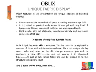 OBLIX
UNIQUE FABRIC DISPLAY
OBLIX featured in this presentation are unique addition to branding
displays.
- Can accommodate in any limited space attracting maximum eye balls.
- It is crafted so professionally where it can gel with any kind of
business ambiance, say a small outlet or in a wide spread Mall .
- Light weight, slim but elaborate, installation friendly and more-over
comes in a sleek bag.
A boon to wide spread business retails.
Oblix is split between skin n structure. Yes the skin can be replaced n
number of times with minimum expenditure. Place this unique display
across India and order for the skin change whenever you wish to
announce a new offer…..….we can just courier it in stipulated
time………..its just so light being fabric and can be slipped on to the
structure like a pillow cover.
This is 100% Indian made, not China…..
 