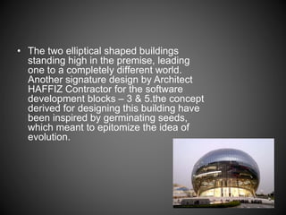 • The two elliptical shaped buildings
standing high in the premise, leading
one to a completely different world.
Another signature design by Architect
HAFFIZ Contractor for the software
development blocks – 3 & 5.the concept
derived for designing this building have
been inspired by germinating seeds,
which meant to epitomize the idea of
evolution.
 