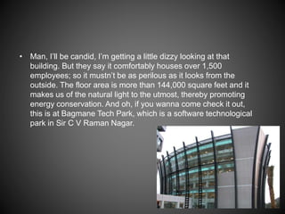 • Man, I’ll be candid, I’m getting a little dizzy looking at that
building. But they say it comfortably houses over 1,500
employees; so it mustn’t be as perilous as it looks from the
outside. The floor area is more than 144,000 square feet and it
makes us of the natural light to the utmost, thereby promoting
energy conservation. And oh, if you wanna come check it out,
this is at Bagmane Tech Park, which is a software technological
park in Sir C V Raman Nagar.
 