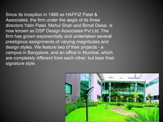 .
Since its inception in 1988 as HAFFIZ Patel &
Associates, the firm under the aegis of its three
directors Yatin Patel, Mehul Shah and Bimal Desai, is
now known as DSP Design Associates Pvt Ltd. The
firm has grown exponentially and undertaken several
prestigious assignments of varying magnitudes and
design styles. We feature two of their projects - a
campus in Bangalore, and an office in Mumbai, which
are completely different from each other, but bear their
signature style.
 