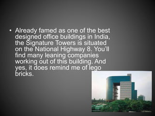 • Already famed as one of the best
designed office buildings in India,
the Signature Towers is situated
on the National Highway 8. You’ll
find many leaning companies
working out of this building. And
yes, it does remind me of lego
bricks.
 