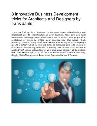 8 Innovative Business Development
tricks for Architects and Designers by
frank dante
If you are looking for a Business Development Expert who develops and
implement growth opportunities in your business. Who give you right
instructions and suggestions which assist you to analyse changing market
conditions or problems within your organisation. One name which
promptly, come up in my mind Frank Dante, can assist you in developing a
growth strategy which is focused both on financial gain and customer
satisfaction, conducting research to identify new markets and customer
needs. Frank Dante acknowledges as a managing director at DanteCorp
(UK) Ltd. DanteCorp (UK) Ltd deals in International Trade, Consulting,
Supply Chain Management, Investment Opportunities and Finance.
 