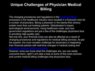 Unique Challenges of Physician Medical
Billing
HTTPS://WWW.247MEDICALBILLINGSERVICES.COM/
The changing procedures and regulations in the medical billing
processes in the healthcare industry have resulted in a financial crisis for
a number of physicians. Being a physician in the twenty-first century
entails more than just treating patients. Globalization's impact,
technological advancements, rising healthcare costs, and new
government regulations are just a few of the challenges physicians face
in providing high-quality care.
Not only this, your financial crisis can also be affected as a result of
changing procedures and regulations for medical billing services. As per
the experts, the most complex challenge for physicians is integrating
their financial policies with real-time changes in medical coding and
physician medical billing services.
However, once you know what the challenges are, you can easily
overcome them, right? Let's take a look at some of the most common
and current medical billing challenges that physicians face:
 