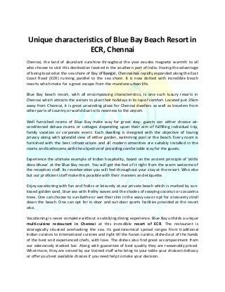 Unique characteristics of Blue Bay Beach Resort in
ECR, Chennai
Chennai, the land of abundant sunshine throughout the year exudes magnetic warmth to all
who choose to visit this destination located in the southern part of India. Having the advantage
of being located at the sea shore of Bay of Bengal, Chennai has rapidly expanded along the East
Coast Road (ECR) running parallel to the sea shore. It is now dotted with incredible beach
resorts which make for a great escape from the mundane urban life.
Blue Bay beach resort, with all encompassing characteristics, is one such luxury resorts in
Chennai which attracts the visitors to plan their holidays in its lap of comfort. Located just 25km
away from Chennai, it is great unwinding place for Chennai dwellers as well as travelers from
other parts of country or world due to its nearness to the airport.
Well furnished rooms of Blue Bay make way for great stay- guests can either choose air-
conditioned deluxe rooms or cottages depending upon their aim of fulfilling individual trip,
family vacation or corporate event. Each dwelling is designed with the objective of having
privacy along with splendid view of either garden, swimming pool or the beach. Every room is
furnished with the best infrastructure and all modern amenities are suitably installed in the
rooms and bathrooms with the objective of providing comfortable stay for the guests.
Experience the ultimate example of Indian hospitality, based on the ancient principle of 'atithi
devo bhava' at the Blue Bay resort. You will get the feel of it right from the warm welcome of
the reception staff. Its reverberation you will feel throughout your stay at the resort. Who else
but our proficient staff make this possible with their manners and etiquette.
Enjoy vacationing with fun and frolics or leisurely at our private beach which is marked by sun-
kissed golden sand, blue sea with frothy waves and the shades of swaying coconut or casuarina
trees. One can choose to sun-bathe or wet their skin in the wavy sea or opt for a leisurely stroll
down the beach. One can opt for in-door and out-door sports facilities provided at the resort
also.
Vacationing is never complete without a satisfying dining experience. Blue Bay unfolds a unique
multi-cuisine restaurant in Chennai at this incredible resort of ECR. The restaurant is
strategically situated overlooking the sea. Its gastronomical spread ranges from traditional
Indian cuisines to international cuisines and right till the fusion cuisine, dished out of the hands
of the best and experienced chefs, with love. The dishes also find great accompaniment from
our extensively stocked bar. Along with guarantee of best quality they are reasonably priced.
What more, they are served by our trained staff who bring to your table your choicest delicacy
or offer you best available choices if you need help to make your decision.
 