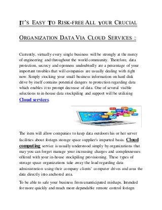 IIT’’S EASY TO RISK--FREE ALL YOUR CRUCIAL 
ORGANIZATION DATA VIA CLOUD SERVICES :: 
Currently, virtually every single business will be strongly at the mercy 
of engineering and throughout the world community. Therefore, data 
protection, secrecy and openness undoubtedly are a percentage of your 
important troubles that will companies are usually dealing with right 
now. Simply stocking your small business information on hard disk 
drive by itself contains potential dangers to protection regarding data 
which enables it to prompt decrease of data. One of several visible 
selections to in-house data stockpiling and support will be utilizing 
Cloud services. 
The item will allow companies to keep data outdoors his or her server 
facilities about foriegn storage space supplier's imparted basis. Cloud 
computing service is usually understood simply by organizations that 
may you can forget manage your increasing charges and complexnesses 
offered with your in-house stockpiling provisioning. These types of 
storage space organizations take away the load regarding data 
administration using their company clients’ computer drives and area the 
data directly into anchored area. 
To be able to safe your business from unanticipated mishaps. Intended 
for more quickly and much more dependable remote control foriegn 
 