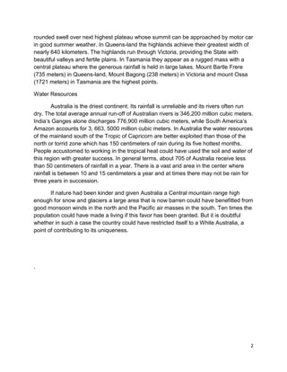 rounded swell over next highest plateau whose summit can be approached by motor car
in good summer weather. In Queens-land the highlands achieve their greatest width of
nearly 640 kilometers. The highlands run through Victoria, providing the State with
beautiful valleys and fertile plains. In Tasmania they appear as a rugged mass with a
central plateau where the generous rainfall is held in large lakes. Mount Bartle Frere
(735 meters) in Queens-land, Mount Bagong (238 meters) in Victoria and mount Ossa
(1721 meters) in Tasmania are the highest points.

Water Resources

        Australia is the driest continent. Its rainfall is unreliable and its rivers often run
dry. The total average annual run-off of Australian rivers is 346,200 million cubic meters.
India’s Ganges alone discharges 776,900 million cubic meters, while South America’s
Amazon accounts for 3, 663, 5000 million cubic meters. In Australia the water resources
of the mainland south of the Tropic of Capricorn are better exploited than those of the
north or torrid zone which has 150 centimeters of rain during its five hottest months.
People accustomed to working in the tropical heat could have used the soil and water of
this region with greater success. In general terms, about 705 of Australia receive less
than 50 centimeters of rainfall in a year. There is a vast arid area in the center where
rainfall is between 10 and 15 centimeters a year and at times there may not be rain for
three years in succession.

       If nature had been kinder and given Australia a Central mountain range high
enough for snow and glaciers a large area that is now barren could have benefitted from
good monsoon winds in the north and the Pacific air masses in the south. Ten times the
population could have made a living if this favor has been granted. But it is doubtful
whether in such a case the country could have restricted itself to a White Australia, a
point of contributing to its uniqueness.




.




                                                                                            2
 