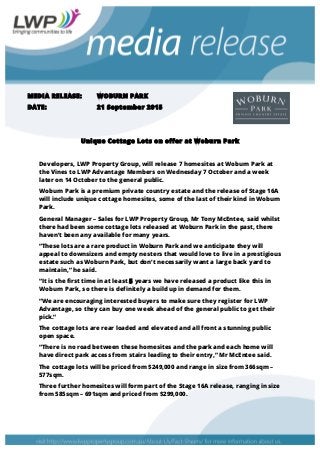 MEDIA RELEASE: WOBURN PARK
DATE: 21 September 2015
Unique Cottage Lots on offer at Woburn Park
Developers, LWP Property Group, will release 7 homesites at Woburn Park at
the Vines to LWP Advantage Members on Wednesday 7 October and a week
later on 14 October to the general public.
Woburn Park is a premium private country estate and the release of Stage 16A
will include unique cottage homesites, some of the last of their kind in Woburn
Park.
General Manager – Sales for LWP Property Group, Mr Tony McEntee, said whilst
there had been some cottage lots released at Woburn Park in the past, there
haven’t been any available for many years.
“These lots are a rare product in Woburn Park and we anticipate they will
appeal to downsizers and empty nesters that would love to live in a prestigious
estate such as Woburn Park, but don’t necessarily want a large back yard to
maintain,” he said.
“It is the first time in at least 5 years we have released a product like this in
Woburn Park, so there is definitely a build up in demand for them.
“We are encouraging interested buyers to make sure they register for LWP
Advantage, so they can buy one week ahead of the general public to get their
pick.”
The cottage lots are rear loaded and elevated and all front a stunning public
open space.
“There is no road between these homesites and the park and each home will
have direct park access from stairs leading to their entry,” Mr McEntee said.
The cottage lots will be priced from $249,000 and range in size from 366sqm –
577sqm.
Three further homesites will form part of the Stage 16A release, ranging in size
from 585sqm – 691sqm and priced from $299,000.
 