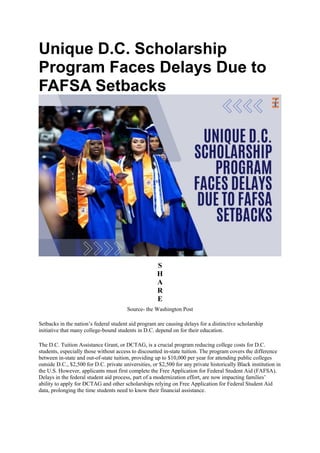 Unique D.C. Scholarship
Program Faces Delays Due to
FAFSA Setbacks
S
H
A
R
E
Source- the Washington Post
Setbacks in the nation’s federal student aid program are causing delays for a distinctive scholarship
initiative that many college-bound students in D.C. depend on for their education.
The D.C. Tuition Assistance Grant, or DCTAG, is a crucial program reducing college costs for D.C.
students, especially those without access to discounted in-state tuition. The program covers the difference
between in-state and out-of-state tuition, providing up to $10,000 per year for attending public colleges
outside D.C., $2,500 for D.C. private universities, or $2,500 for any private historically Black institution in
the U.S. However, applicants must first complete the Free Application for Federal Student Aid (FAFSA).
Delays in the federal student aid process, part of a modernization effort, are now impacting families’
ability to apply for DCTAG and other scholarships relying on Free Application for Federal Student Aid
data, prolonging the time students need to know their financial assistance.
 