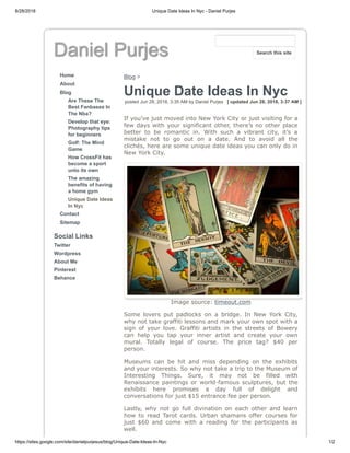 8/28/2018 Unique Date Ideas In Nyc - Daniel Purjes
https://sites.google.com/site/danielpurjesus/blog/Unique-Date-Ideas-In-Nyc 1/2
Daniel Purjes
Home
About
Blog
Are These The
Best Fanbases In
The Nba?
Develop that eye:
Photography tips
for beginners
Golf: The Mind
Game
How CrossFit has
become a sport
unto its own
The amazing
benefits of having
a home gym
Unique Date Ideas
In Nyc
Contact
Sitemap
Social Links
Twitter
Wordpress
About Me
Pinterest
Behance
Blog >
Unique Date Ideas In Nyc
posted Jun 28, 2018, 3:35 AM by Daniel Purjes [ updated Jun 28, 2018, 3:37 AM ]
If you’ve just moved into New York City or just visiting for a
few days with your significant other, there’s no other place
better to be romantic in. With such a vibrant city, it’s a
mistake not to go out on a date. And to avoid all the
clichés, here are some unique date ideas you can only do in
New York City.
Image source: timeout.com
Some lovers put padlocks on a bridge. In New York City,
why not take graffiti lessons and mark your own spot with a
sign of your love. Graffiti artists in the streets of Bowery
can help you tap your inner artist and create your own
mural. Totally legal of course. The price tag? $40 per
person.
Museums can be hit and miss depending on the exhibits
and your interests. So why not take a trip to the Museum of
Interesting Things. Sure, it may not be filled with
Renaissance paintings or world-famous sculptures, but the
exhibits here promises a day full of delight and
conversations for just $15 entrance fee per person.
Lastly, why not go full divination on each other and learn
how to read Tarot cards. Urban shamans offer courses for
just $60 and come with a reading for the participants as
well.
Search this site
 