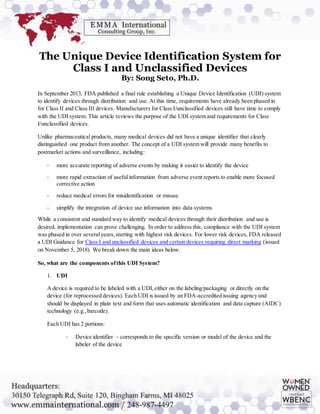 The Unique Device Identification System for
Class I and Unclassified Devices
By: Song Seto, Ph.D.
In September 2013, FDA published a final rule establishing a Unique Device Identification (UDI) system
to identify devices through distribution and use. At this time, requirements have already been phased in
for Class II and Class III devices. Manufacturers for Class I/unclassified devices still have time to comply
with the UDI system. This article reviews the purpose of the UDI system and requirements for Class
I/unclassified devices.
Unlike pharmaceutical products, many medical devices did not have a unique identifier that clearly
distinguished one product from another. The concept of a UDI system will provide many benefits to
postmarket actions and surveillance, including:
- more accurate reporting of adverse events by making it easier to identify the device
- more rapid extraction of useful information from adverse event reports to enable more focused
corrective action
- reduce medical errors for misidentification or misuse
- simplify the integration of device use information into data systems
While a consistent and standard way to identify medical devices through their distribution and use is
desired, implementation can prove challenging. In order to address this, compliance with the UDI system
was phased in over severalyears,starting with highest risk devices. For lower risk devices, FDA released
a UDI Guidance for Class I and unclassified devices and certain devices requiring direct marking (issued
on November 5, 2018). We break down the main ideas below.
So, what are the components ofthis UDI System?
1. UDI
A device is required to be labeled with a UDI,either on the labeling/packaging or directly on the
device (for reprocessed devices). Each UDI is issued by an FDA-accredited issuing agency and
should be displayed in plain text and form that uses automatic identification and data capture (AIDC)
technology (e.g.,barcode).
Each UDI has 2 portions:
- Device identifier – corresponds to the specific version or model of the device and the
labeler of the device
 