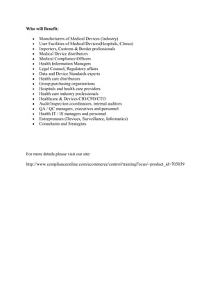 Who will Benefit:
Manufacturers of Medical Devices (Industry)
User Facilities of Medical Devices(Hospitals, Clinics)
Importers, Customs & Border professionals
Medical Device distributors
Medical Compliance Officers
Health Information Managers
Legal Counsel, Regulatory affairs
Data and Device Standards experts
Health care distributors
Group purchasing organizations
Hospitals and health care providers
Health care industry professionals
Healthcare & Devices CIO/CFO/CTO
Audit/Inspection coordinators, internal auditors
QA / QC managers, executives and personnel
Health IT / IS managers and personnel
Entrepreneurs (Devices, Surveillance, Informatics)
Consultants and Strategists
For more details please visit our site:
http://www.complianceonline.com/ecommerce/control/trainingFocus/~product_id=703039
 