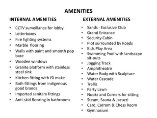 AMENITIES
INTERNAL AMENITIES
• CCTV surveillance for lobby
• Letterboxes
• Fire fighting systems
• Marble flooring
• Walls with paint and smooth pop
base
• Wooden windows
• Granite platform with stainless
steel sink
• Kitchen fitting with ISI make
• Bath fittings from indigenous
good brands
• Imported sanitary fittings
• Anti-skid flooring in bathrooms
EXTERNAL AMENITIES
• Sands - Exclusive Club
• Grand Entrance
• Security Cabin
• Plot surrounded by Roads
• Kids Play Area
• Swimming Pool with landscape
sit-outs
• Jogging Track
• Amphitheatre
• Water Body with Sculpture
• Water Cascade
• Trellis
• Party Lawn
• Nooks and Corners for sitting
• Steam, Sauna & Jacuzzi
• Card, Carrom & Chess Room
• Gymnasium
 