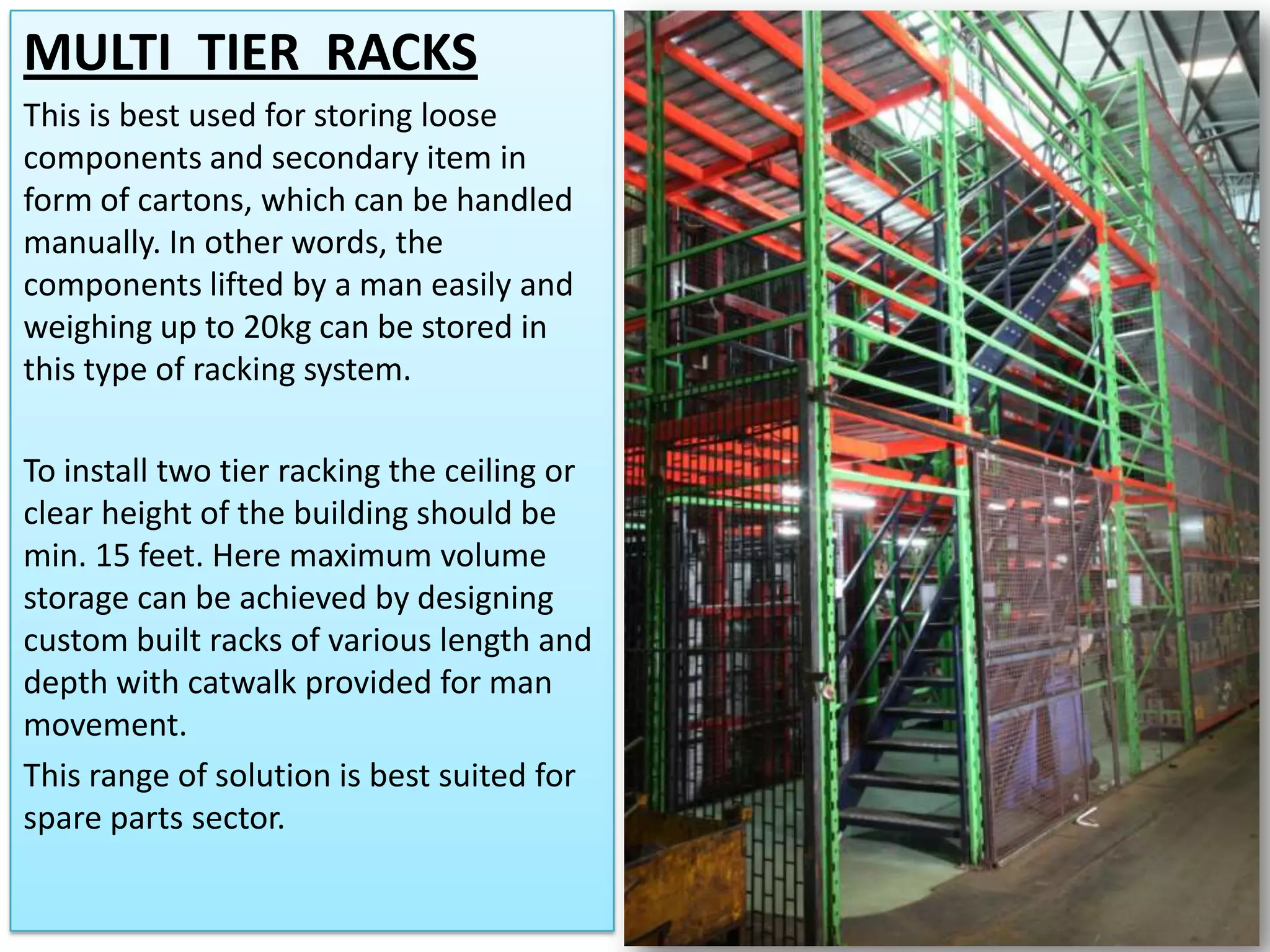 MULTI TIER RACKS
This is best used for storing loose
components and secondary item in
form of cartons, which can be handled
manually. In other words, the
components lifted by a man easily and
weighing up to 20kg can be stored in
this type of racking system.
To install two tier racking the ceiling or
clear height of the building should be
min. 15 feet. Here maximum volume
storage can be achieved by designing
custom built racks of various length and
depth with catwalk provided for man
movement.
This range of solution is best suited for
spare parts sector.

 