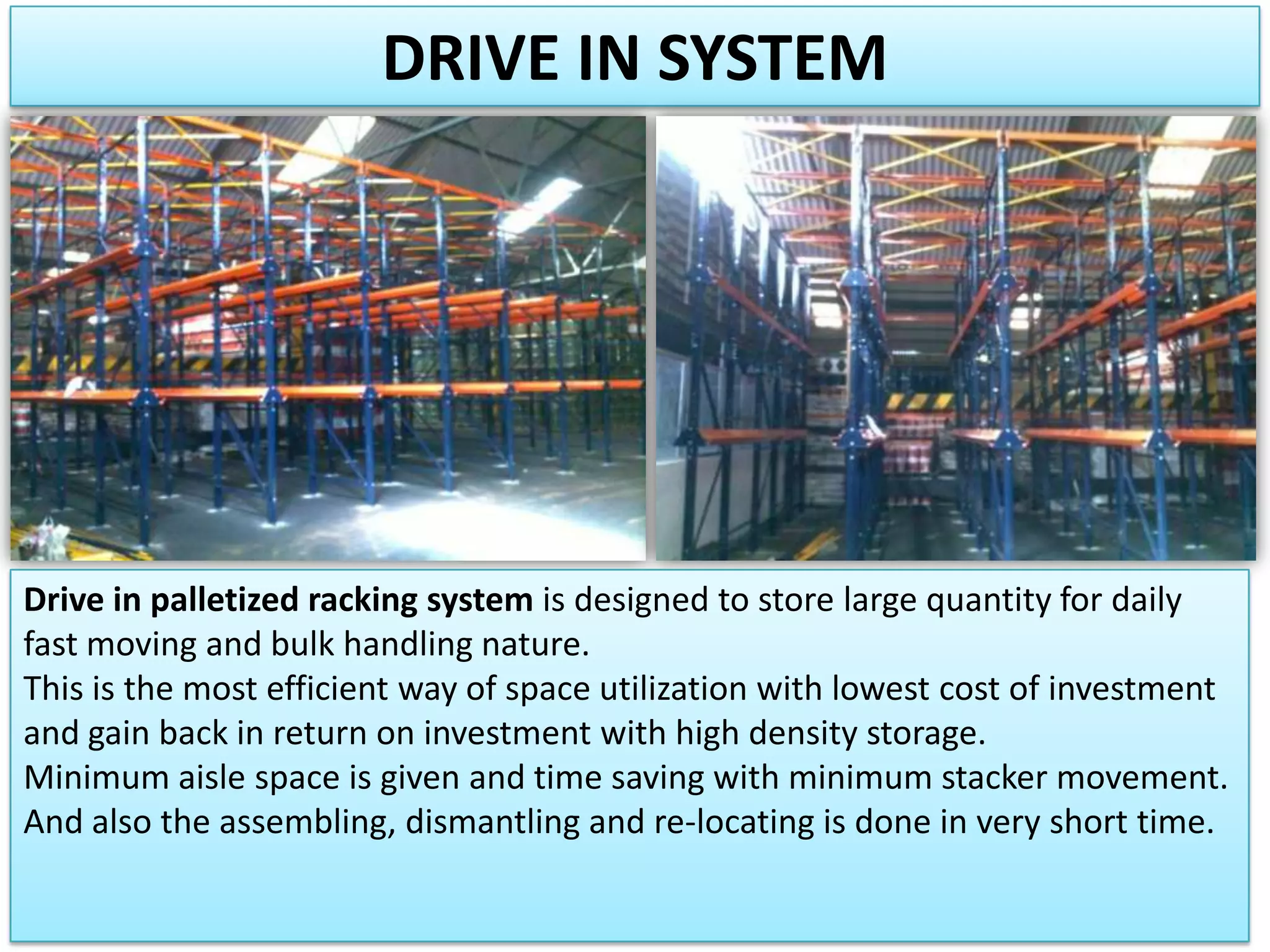 DRIVE IN SYSTEM

Drive in palletized racking system is designed to store large quantity for daily
fast moving and bulk handling nature.
This is the most efficient way of space utilization with lowest cost of investment
and gain back in return on investment with high density storage.
Minimum aisle space is given and time saving with minimum stacker movement.
And also the assembling, dismantling and re-locating is done in very short time.

 