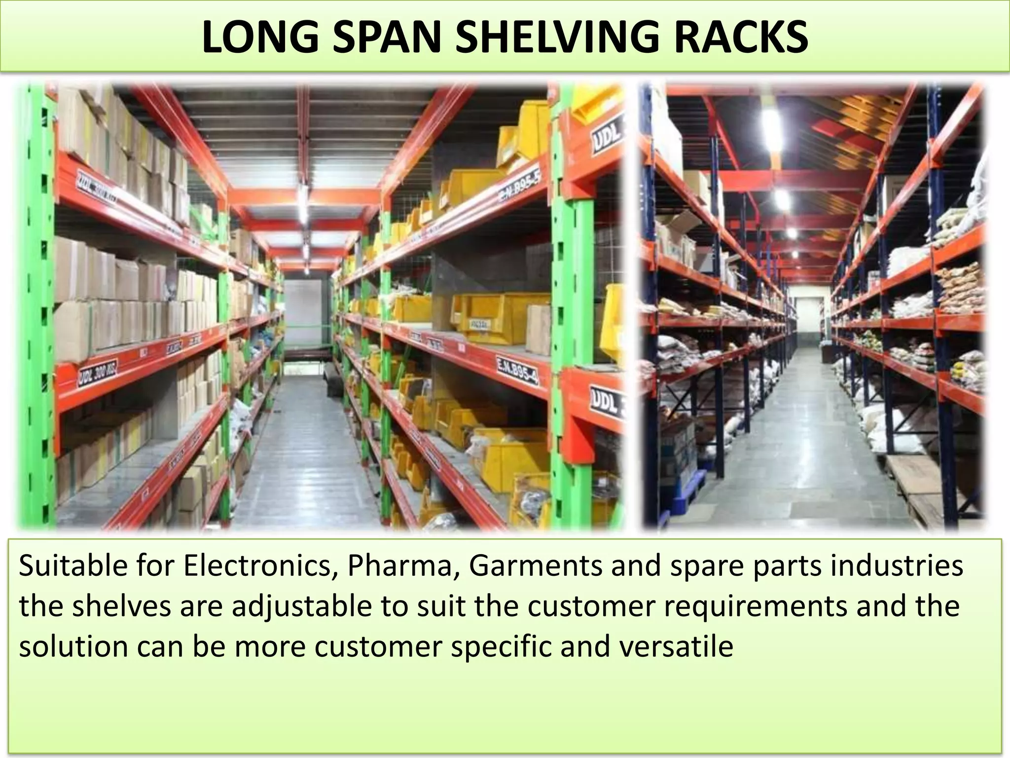 LONG SPAN SHELVING RACKS

Suitable for Electronics, Pharma, Garments and spare parts industries
the shelves are adjustable to suit the customer requirements and the
solution can be more customer specific and versatile

 