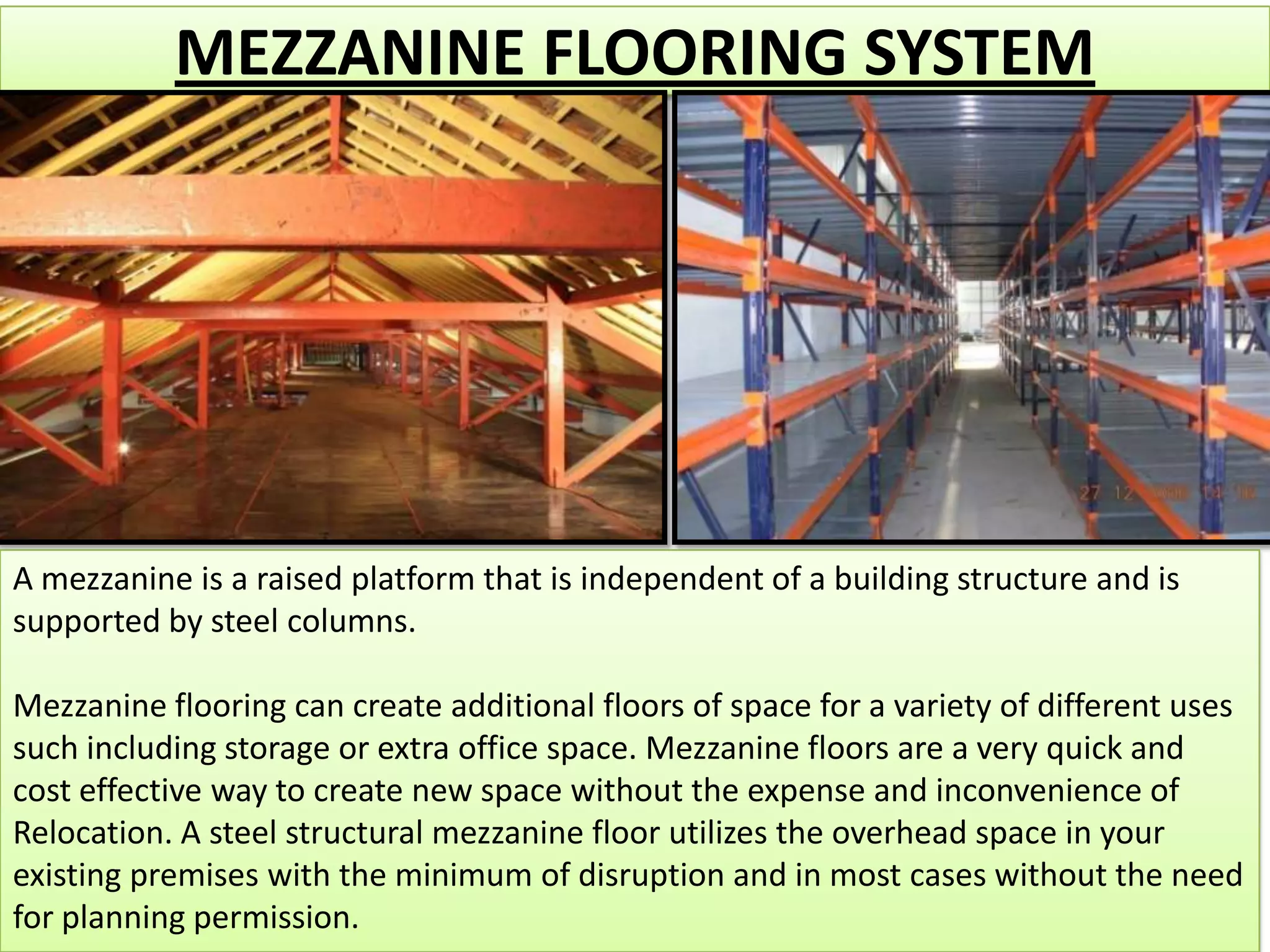 MEZZANINE FLOORING SYSTEM

A mezzanine is a raised platform that is independent of a building structure and is
supported by steel columns.
Mezzanine flooring can create additional floors of space for a variety of different uses
such including storage or extra office space. Mezzanine floors are a very quick and
cost effective way to create new space without the expense and inconvenience of
Relocation. A steel structural mezzanine floor utilizes the overhead space in your
existing premises with the minimum of disruption and in most cases without the need
for planning permission.

 