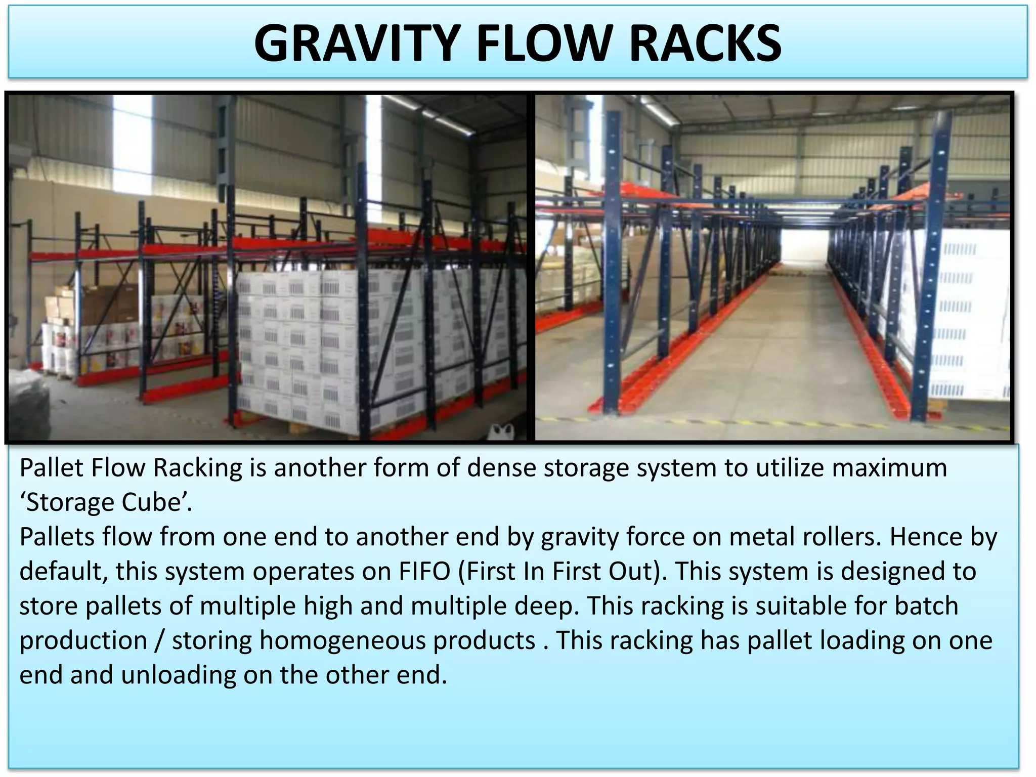 GRAVITY FLOW RACKS

Pallet Flow Racking is another form of dense storage system to utilize maximum
‘Storage Cube’.
Pallets flow from one end to another end by gravity force on metal rollers. Hence by
default, this system operates on FIFO (First In First Out). This system is designed to
store pallets of multiple high and multiple deep. This racking is suitable for batch
production / storing homogeneous products . This racking has pallet loading on one
end and unloading on the other end.

 